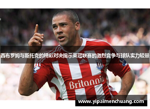 西布罗姆与斯托克的精彩对决揭示英冠联赛的激烈竞争与球队实力较量