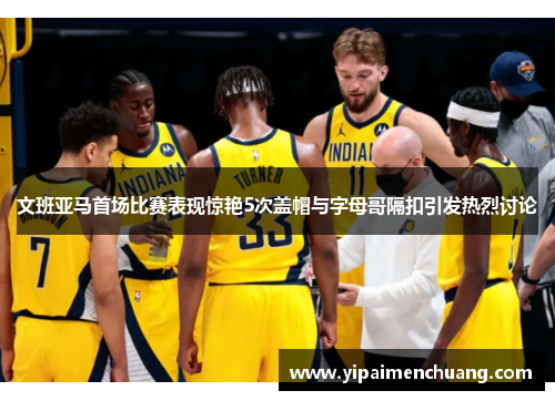 文班亚马首场比赛表现惊艳5次盖帽与字母哥隔扣引发热烈讨论